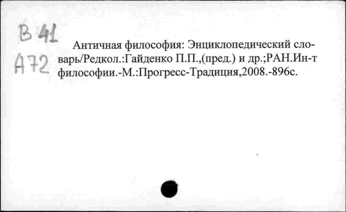 ﻿
Античная философия: Энциклопедический сло-
5 ПА варь/Редкол.:Гайденко П.П.,(пред.) и др.;РАН.Ин-т философии.-М.:Прогресс-Традиция,2008.-896с.